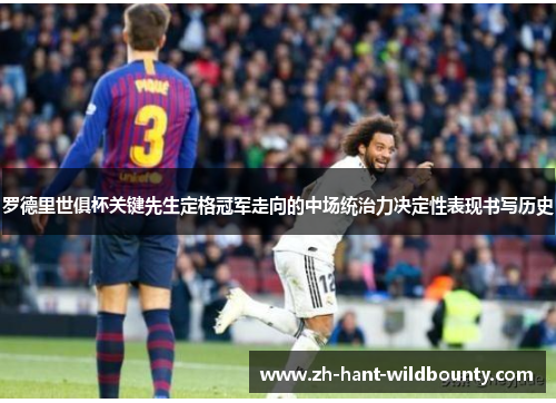 罗德里世俱杯关键先生定格冠军走向的中场统治力决定性表现书写历史