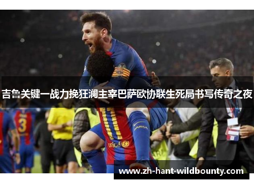 吉鲁关键一战力挽狂澜主宰巴萨欧协联生死局书写传奇之夜