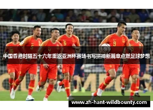 中国香港时隔五十六年重返亚洲杯赛场书写拼搏新篇章点燃足球梦想 中国香港时隔五十六年重返亚洲杯赛场书写拼搏新篇章点燃足球梦想