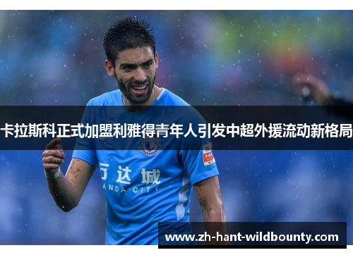 卡拉斯科正式加盟利雅得青年人引发中超外援流动新格局 卡拉斯科正式加盟利雅得青年人引发中超外援流动新格局