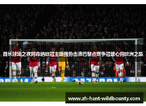 酋长球场之夜阿森纳欧冠主场强势击溃巴黎点燃争冠雄心向欧洲之巅