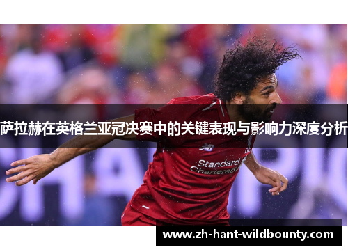 萨拉赫在英格兰亚冠决赛中的关键表现与影响力深度分析
