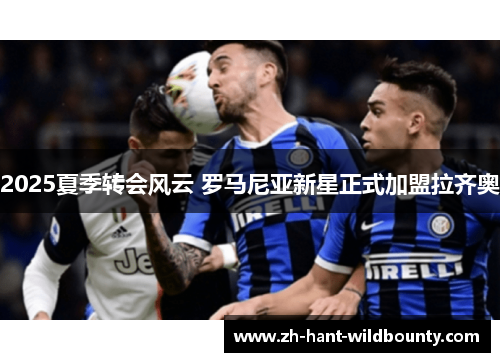 2025夏季转会风云 罗马尼亚新星正式加盟拉齐奥 2025夏季转会风云 罗马尼亚新星正式加盟拉齐奥