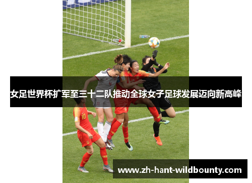 女足世界杯扩军至三十二队推动全球女子足球发展迈向新高峰 女足世界杯扩军至三十二队推动全球女子足球发展迈向新高峰
