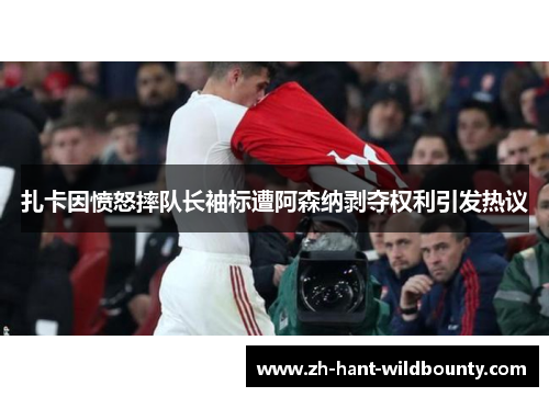 扎卡因愤怒摔队长袖标遭阿森纳剥夺权利引发热议 扎卡因愤怒摔队长袖标遭阿森纳剥夺权利引发热议